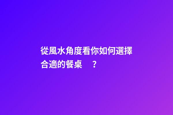 從風水角度看你如何選擇合適的餐桌？